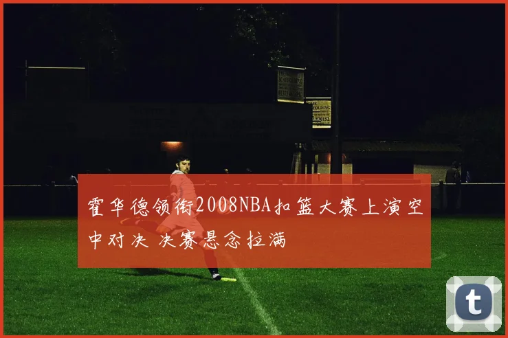 霍华德领衔2008NBA扣篮大赛上演空中对决 决赛悬念拉满