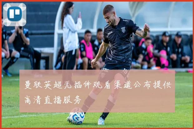 曼联英超无插件观看渠道公布提供高清直播服务