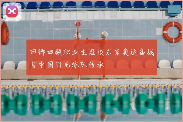 田卿回顾职业生涯谈东京奥运备战与中国羽毛球队传承
