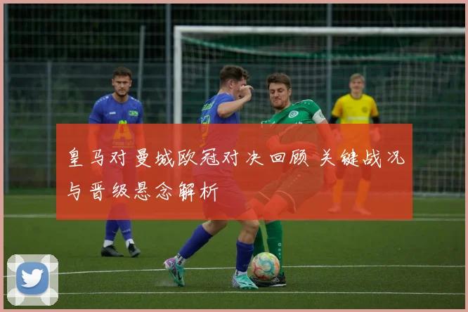 皇马对曼城欧冠对决回顾 关键战况与晋级悬念解析