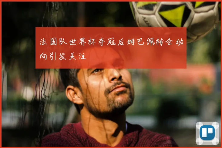 法国队世界杯夺冠后姆巴佩转会动向引发关注