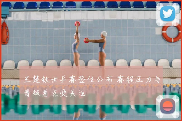 王楚钦世乒赛签位公布 赛程压力与晋级看点受关注