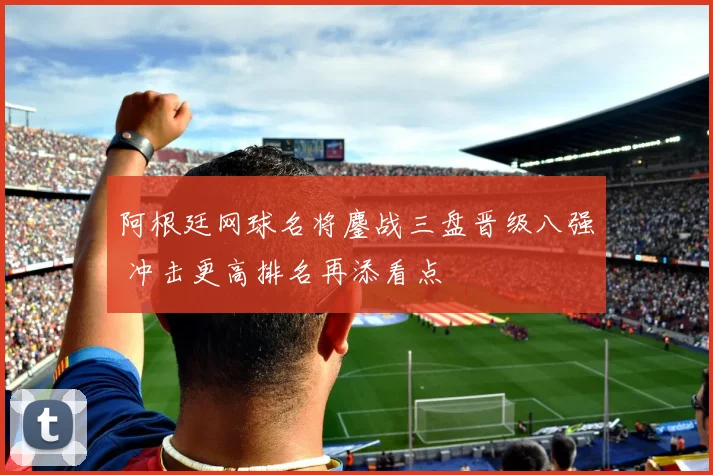 阿根廷网球名将鏖战三盘晋级八强 冲击更高排名再添看点