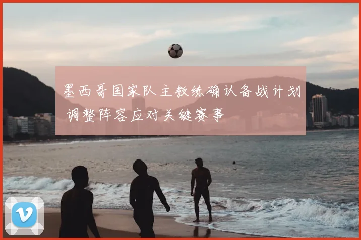 墨西哥国家队主教练确认备战计划 调整阵容应对关键赛事