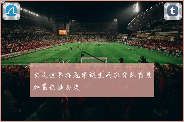 女足世界杯冠军诞生西班牙队首度加冕创造历史