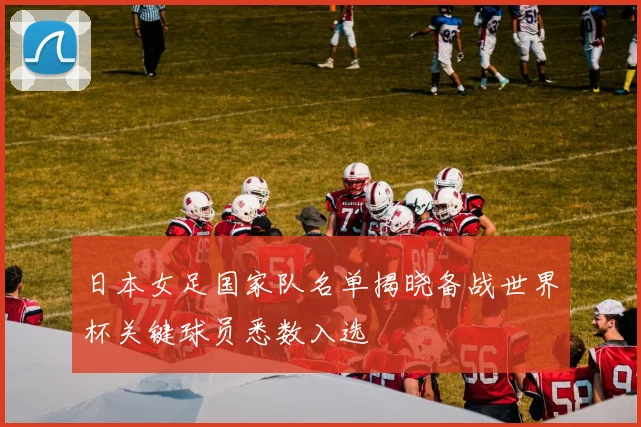 日本女足国家队名单揭晓备战世界杯关键球员悉数入选