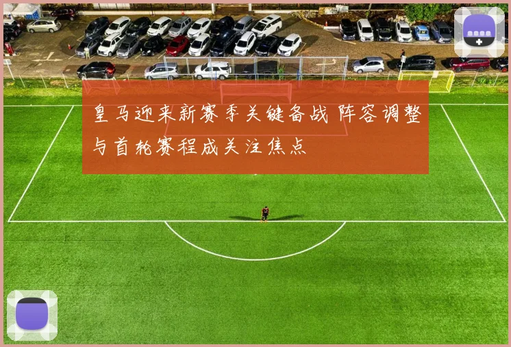 皇马迎来新赛季关键备战 阵容调整与首轮赛程成关注焦点