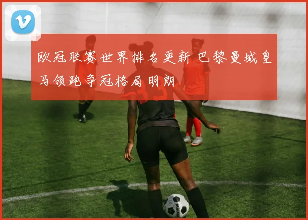 欧冠联赛世界排名更新 巴黎曼城皇马领跑争冠格局明朗