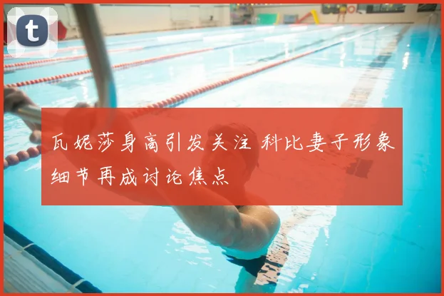 瓦妮莎身高引发关注 科比妻子形象细节再成讨论焦点