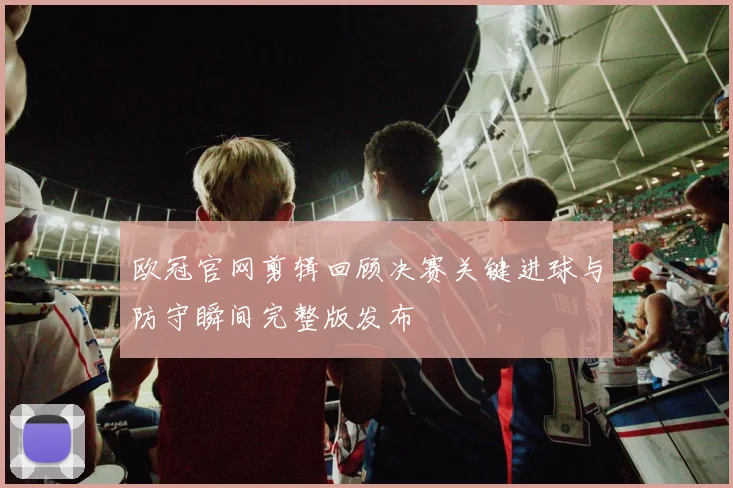 欧冠官网剪辑回顾决赛关键进球与防守瞬间完整版发布