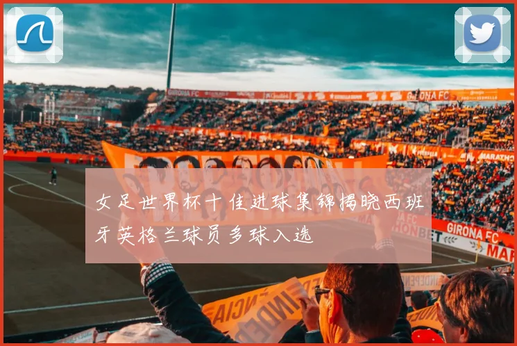 女足世界杯十佳进球集锦揭晓西班牙英格兰球员多球入选