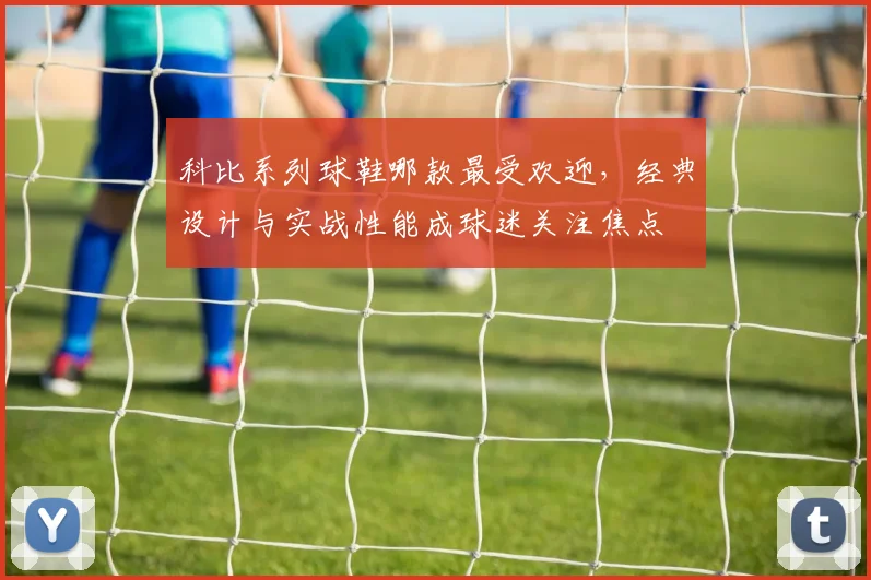 科比系列球鞋哪款最受欢迎，经典设计与实战性能成球迷关注焦点