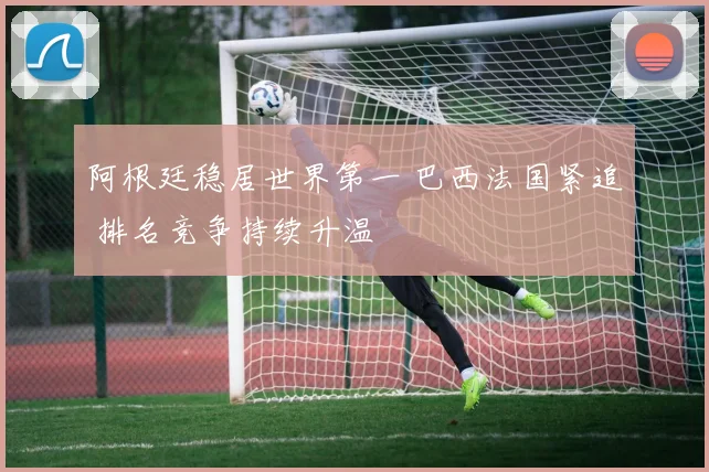 阿根廷稳居世界第一 巴西法国紧追 排名竞争持续升温