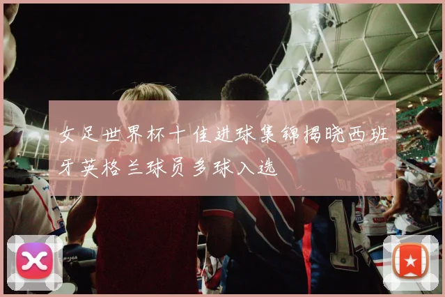 女足世界杯十佳进球集锦揭晓西班牙英格兰球员多球入选