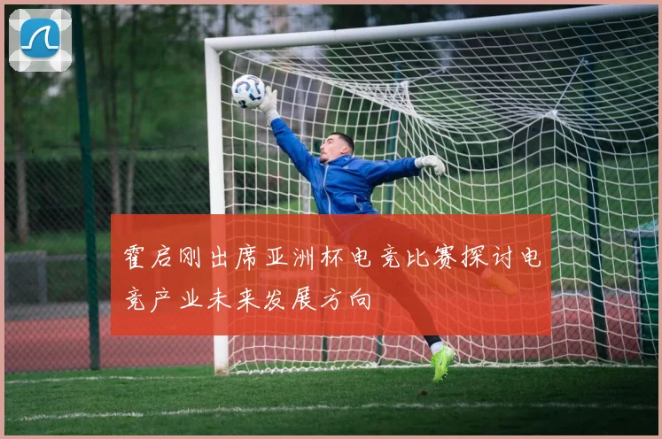 霍启刚出席亚洲杯电竞比赛探讨电竞产业未来发展方向