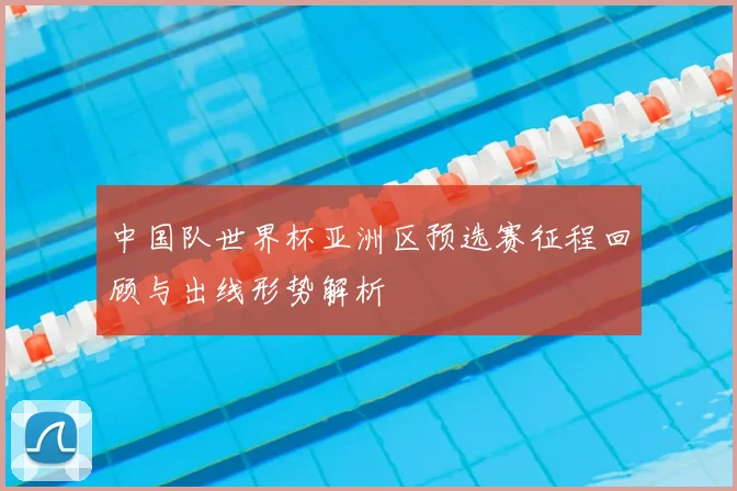 中国队世界杯亚洲区预选赛征程回顾与出线形势解析