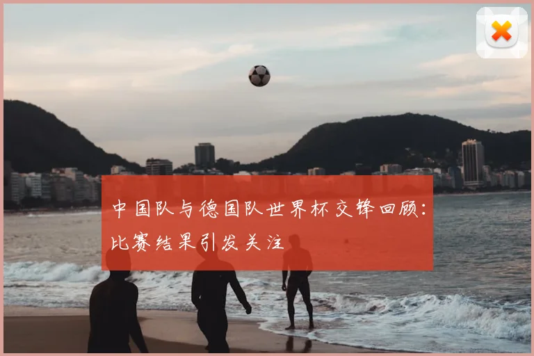 中国队与德国队世界杯交锋回顾:比赛结果引发关注