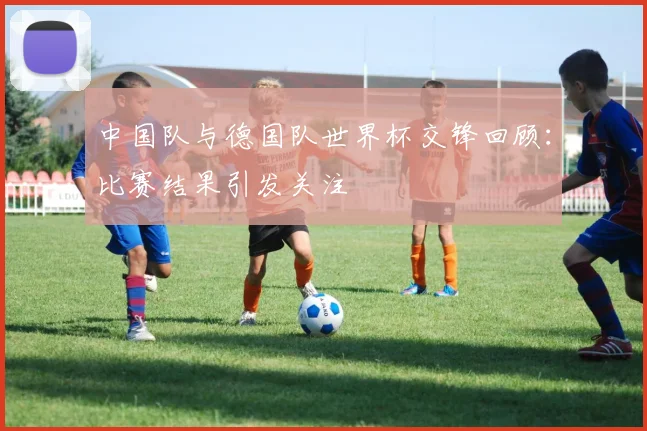 中国队与德国队世界杯交锋回顾:比赛结果引发关注