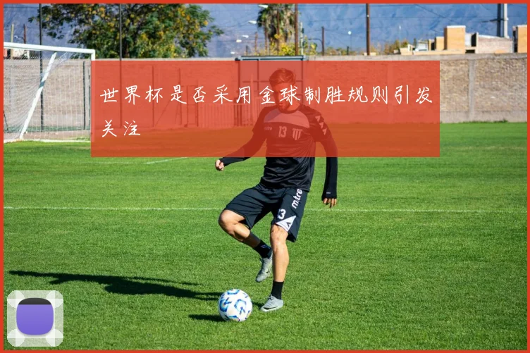 世界杯是否采用金球制胜规则引发关注